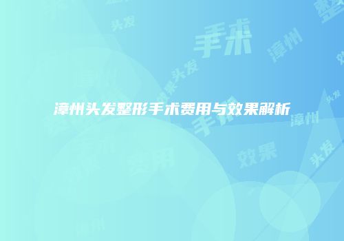 漳州头发整形手术费用与效果解析