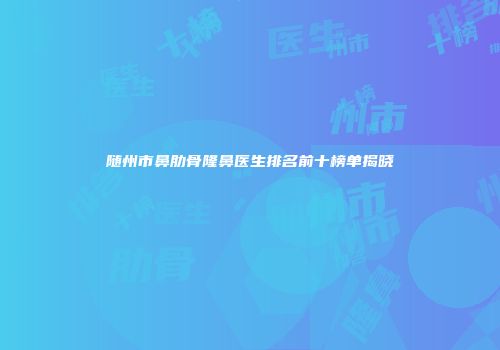 随州市鼻肋骨隆鼻医生排名前十榜单揭晓