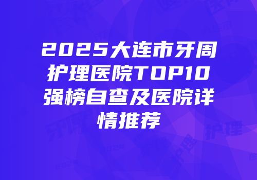 2025大连市牙周护理医院TOP10强榜自查及医院详情推荐