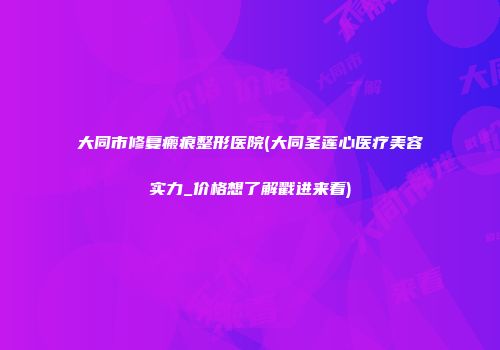 大同市修复瘢痕整形医院(大同圣莲心医疗美容实力_价格想了解戳进来看)