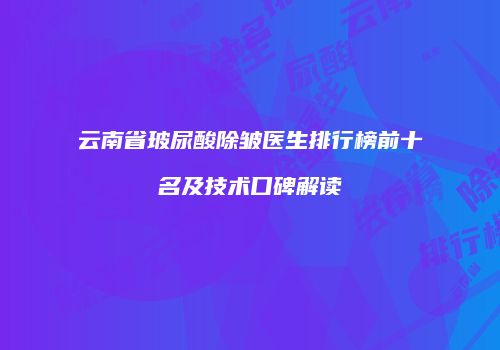 云南省玻尿酸除皱医生排行榜前十名及技术口碑解读