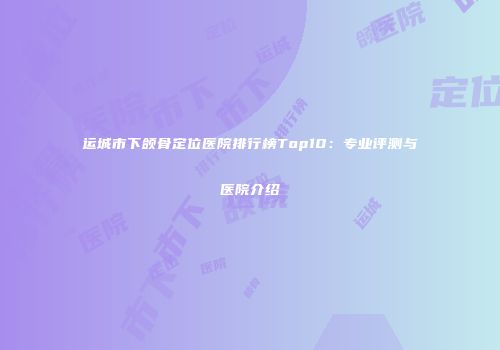 运城市下颌骨定位医院排行榜Top10：专业评测与医院介绍