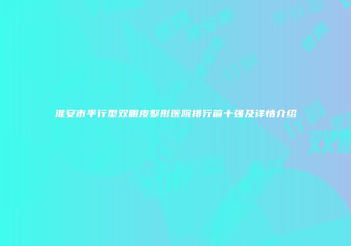 淮安市平行型双眼皮整形医院排行前十强及详情介绍