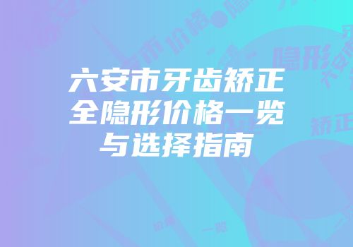 六安市牙齿矫正全隐形价格一览与选择指南