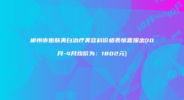 郴州市嫩肤美白治疗美容科价格表惊喜爆出(10月-4月均价为：1802元)