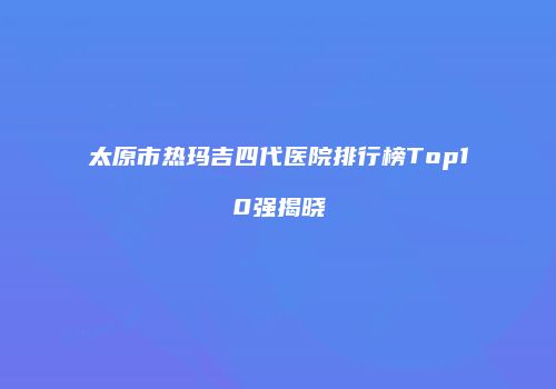 太原市热玛吉四代医院排行榜Top10强揭晓