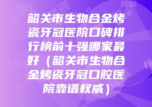 韶关市生物合金烤瓷牙冠医院口碑排行榜前十强哪家最好（韶关市生物合金烤瓷牙冠口腔医院靠谱权威）