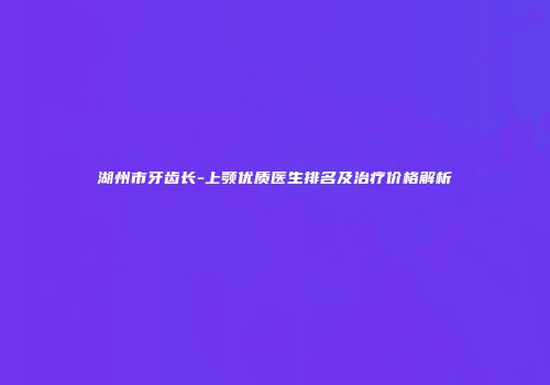 湖州市牙齿长-上颚优质医生排名及治疗价格解析