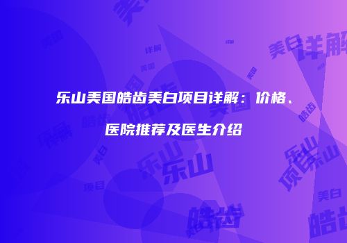 乐山美国皓齿美白项目详解：价格、医院推荐及医生介绍