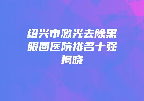 绍兴市激光去除黑眼圈医院排名十强揭晓