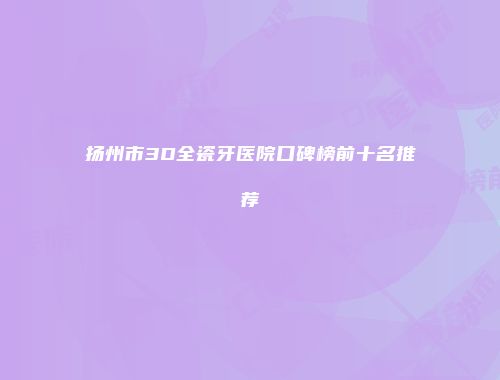 扬州市3D全瓷牙医院口碑榜前十名推荐