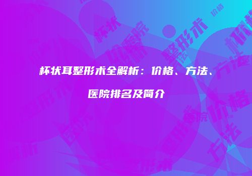 杯状耳整形术全解析：价格、方法、医院排名及简介