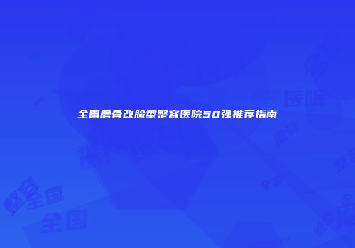 全国磨骨改脸型整容医院50强推荐指南