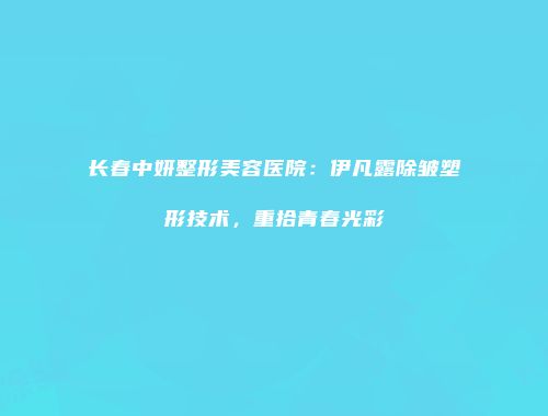 长春中妍整形美容医院：伊凡露除皱塑形技术，重拾青春光彩