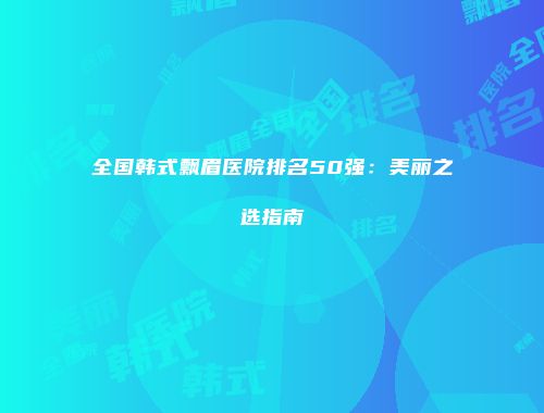 全国韩式飘眉医院排名50强：美丽之选指南