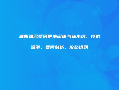 咸阳知名整形医生闫康与孙小虎：技术精湛，案例剖析，价格透明