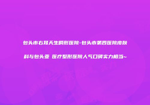 包头市右耳天生畸形医院-包头市第四医院皮肤科与包头亚燊医疗整形医院人气口碑实力相当~