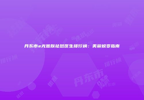 丹东市e光嫩肤祛斑医生排行榜：美丽蜕变指南
