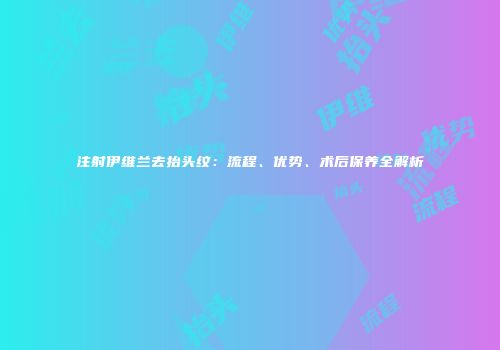注射伊维兰去抬头纹：流程、优势、术后保养全解析