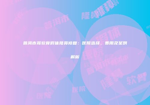 普洱市耳软骨假体隆鼻修复：医院选择、费用及案例解析
