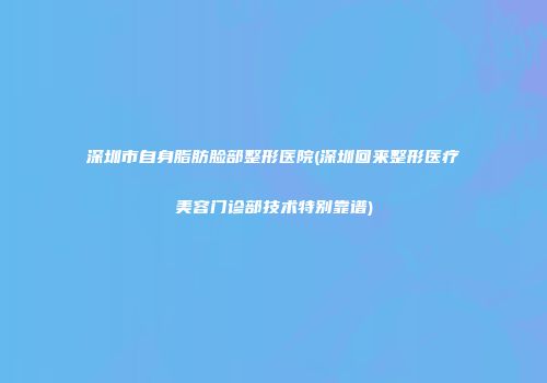 深圳市自身脂肪脸部整形医院(深圳回来整形医疗美容门诊部技术特别靠谱)