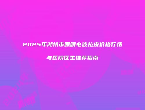 2025年湖州市眼睛电波拉皮价格行情与医院医生推荐指南