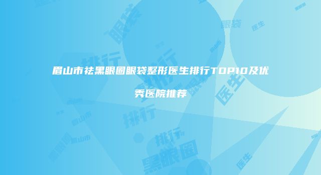眉山市祛黑眼圈眼袋整形医生排行TOP10及优秀医院推荐