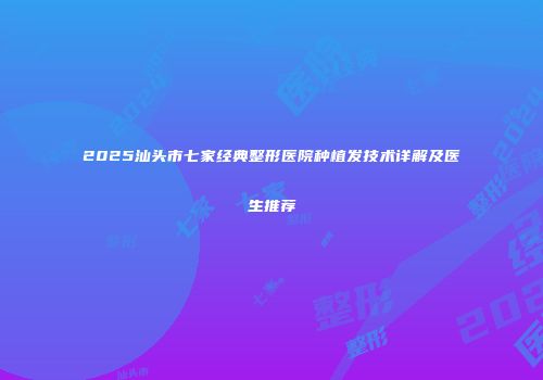 2025汕头市七家经典整形医院种植发技术详解及医生推荐