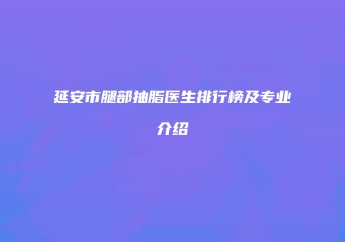 延安市腿部抽脂医生排行榜及专业介绍