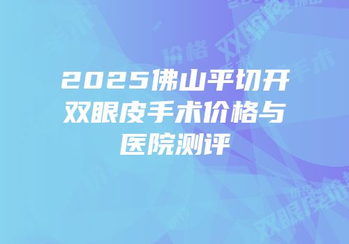 2025佛山平切开双眼皮手术价格与医院测评