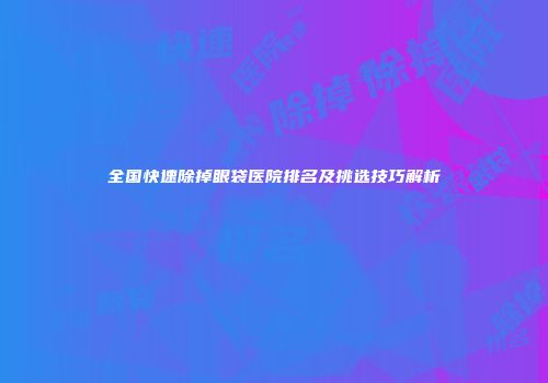 全国快速除掉眼袋医院排名及挑选技巧解析