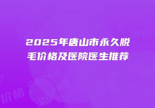 2025年唐山市永久脱毛价格及医院医生推荐