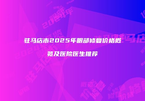 驻马店市2025年眼部修复价格概览及医院医生推荐