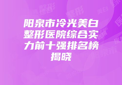 阳泉市冷光美白整形医院综合实力前十强排名榜揭晓