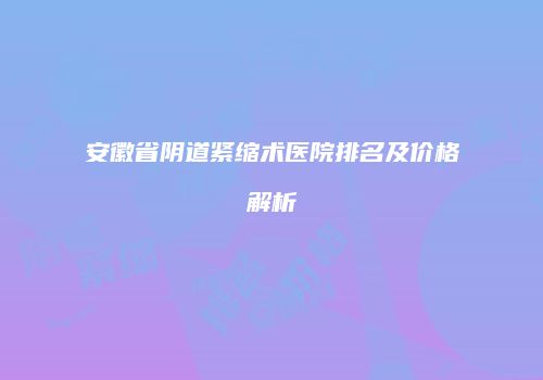 安徽省阴道紧缩术医院排名及价格解析