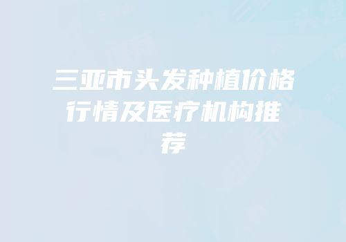 三亚市头发种植价格行情及医疗机构推荐