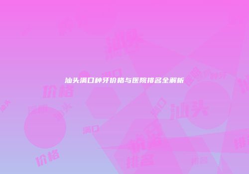 汕头满口种牙价格与医院排名全解析