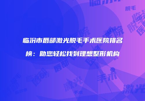临汾市唇部激光脱毛手术医院排名榜：助您轻松找到理想整形机构