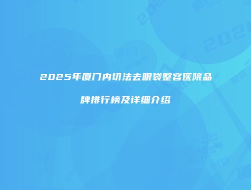 2025年厦门内切法去眼袋整容医院品牌排行榜及详细介绍