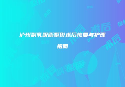 泸州副乳吸脂整形术后恢复与护理指南
