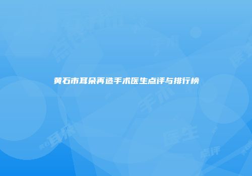 黄石市耳朵再造手术医生点评与排行榜