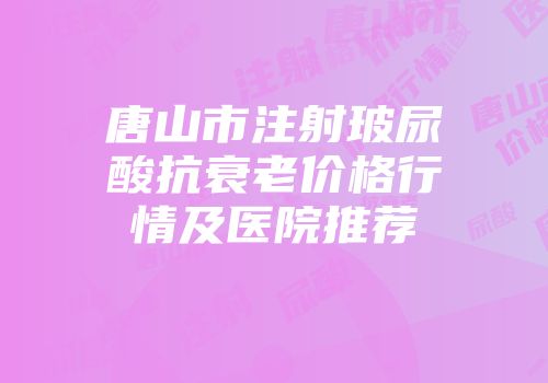 唐山市注射玻尿酸抗衰老价格行情及医院推荐