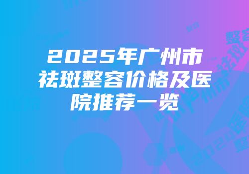 2025年广州市祛斑整容价格及医院推荐一览