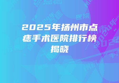 2025年扬州市点痣手术医院排行榜揭晓