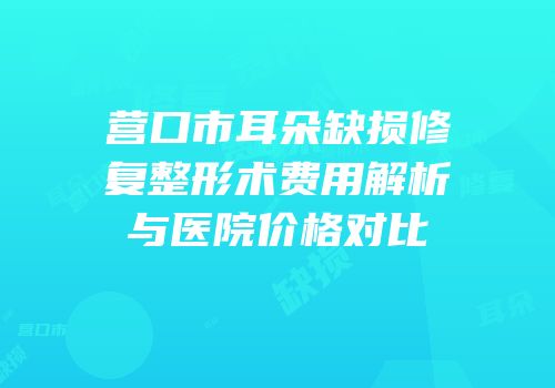 营口市耳朵缺损修复整形术费用解析与医院价格对比