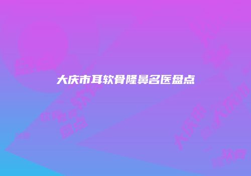 大庆市耳软骨隆鼻名医盘点