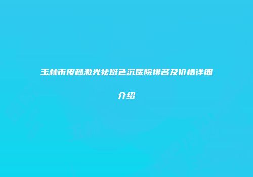 玉林市皮秒激光祛斑色沉医院排名及价格详细介绍