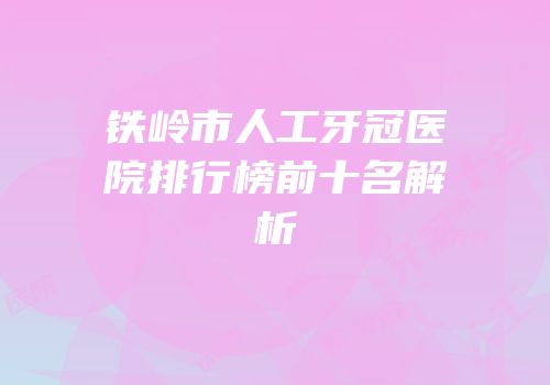 铁岭市人工牙冠医院排行榜前十名解析