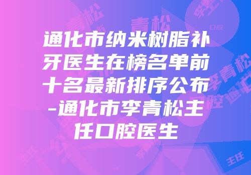 通化市纳米树脂补牙医生在榜名单前十名最新排序公布-通化市李青松主任口腔医生