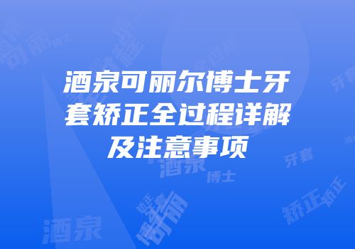 酒泉可丽尔博士牙套矫正全过程详解及注意事项